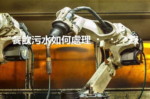 “餐飲污水如何處理？綠色環(huán)保新篇章！”